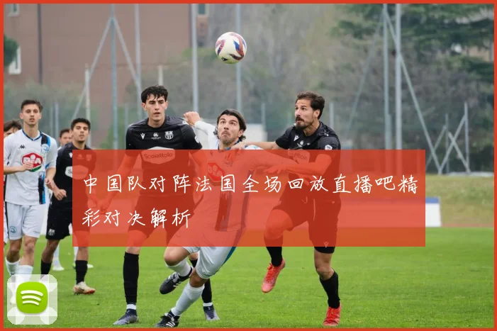 中国队对阵法国全场回放直播吧精彩对决解析
