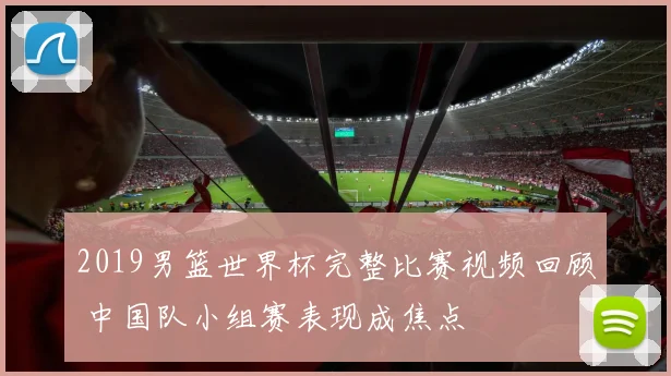 2019男篮世界杯完整比赛视频回顾 中国队小组赛表现成焦点