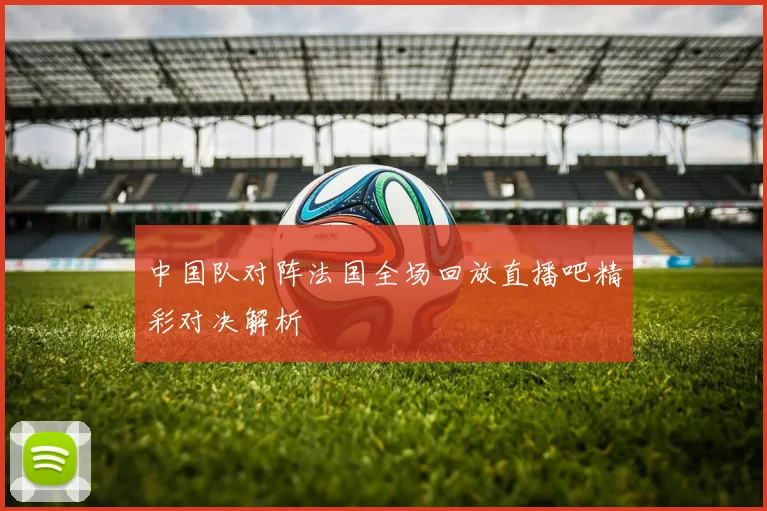 中国队对阵法国全场回放直播吧精彩对决解析