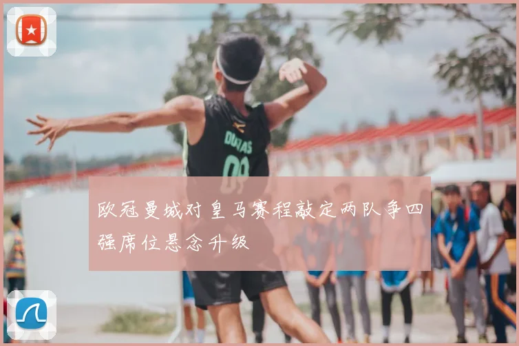 欧冠曼城对皇马赛程敲定两队争四强席位悬念升级