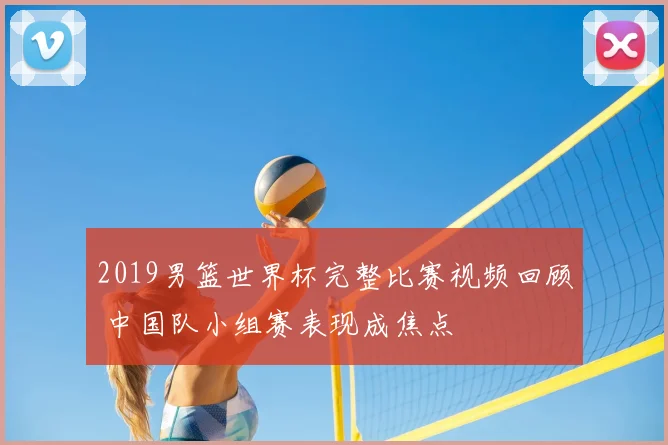 2019男篮世界杯完整比赛视频回顾 中国队小组赛表现成焦点