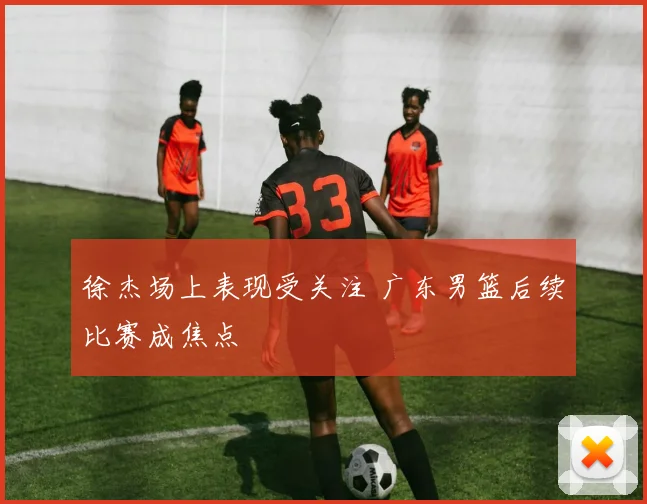 徐杰场上表现受关注 广东男篮后续比赛成焦点