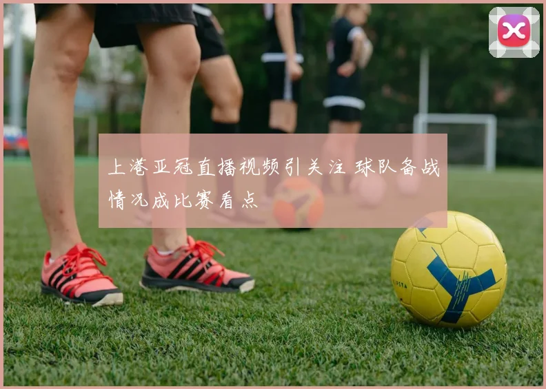 上港亚冠直播视频引关注 球队备战情况成比赛看点