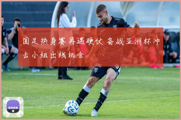 国足热身赛再遇硬仗 备战亚洲杯冲击小组出线机会
