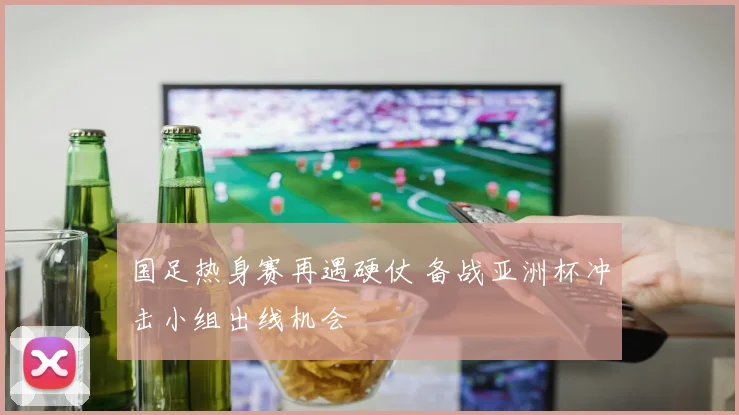 国足热身赛再遇硬仗 备战亚洲杯冲击小组出线机会